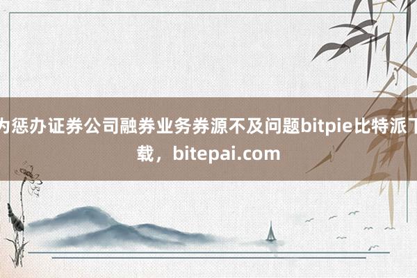 为惩办证券公司融券业务券源不及问题bitpie比特派下载，bitepai.com