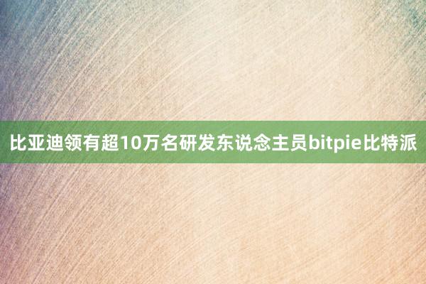 比亚迪领有超10万名研发东说念主员bitpie比特派