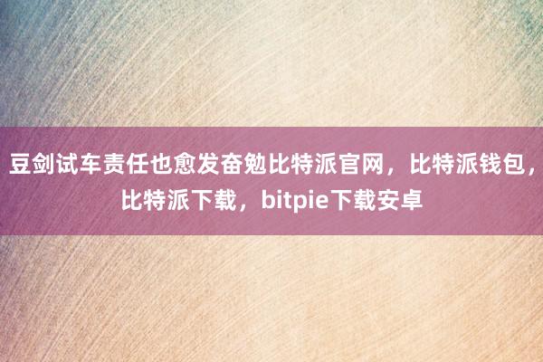 豆剑试车责任也愈发奋勉比特派官网，比特派钱包，比特派下载，bitpie下载安卓