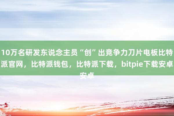 10万名研发东说念主员“创”出竞争力刀片电板比特派官网，比特派钱包，比特派下载，bitpie下载安卓