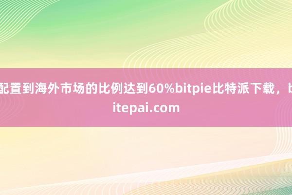 配置到海外市场的比例达到60%bitpie比特派下载，bitepai.com