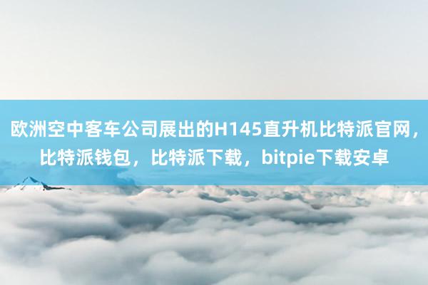 欧洲空中客车公司展出的H145直升机比特派官网，比特派钱包，比特派下载，bitpie下载安卓