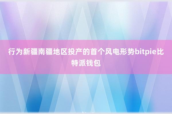 行为新疆南疆地区投产的首个风电形势bitpie比特派钱包