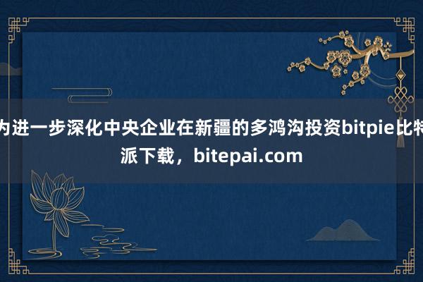 为进一步深化中央企业在新疆的多鸿沟投资bitpie比特派下载，bitepai.com