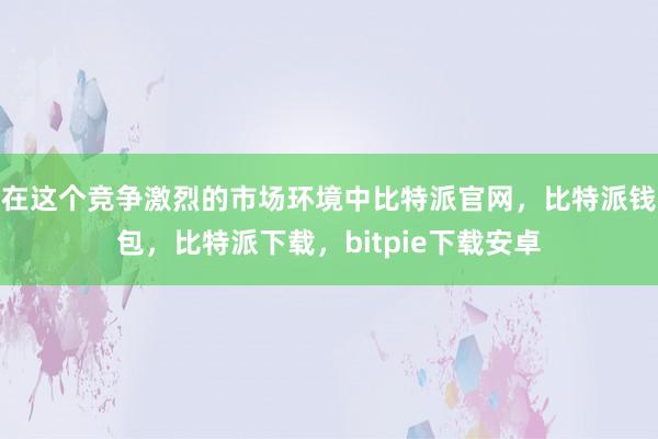 在这个竞争激烈的市场环境中比特派官网，比特派钱包，比特派下载，bitpie下载安卓