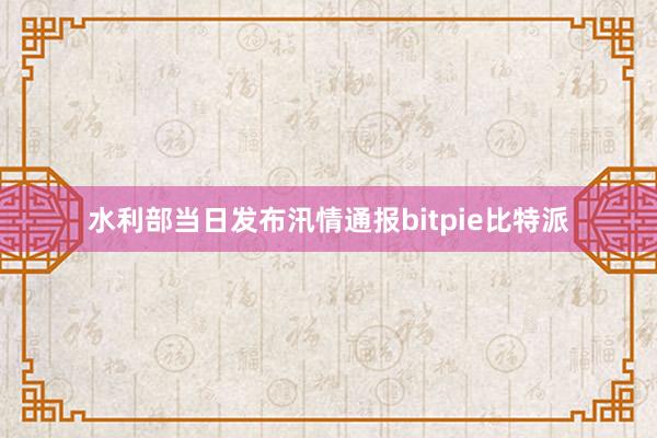 水利部当日发布汛情通报bitpie比特派