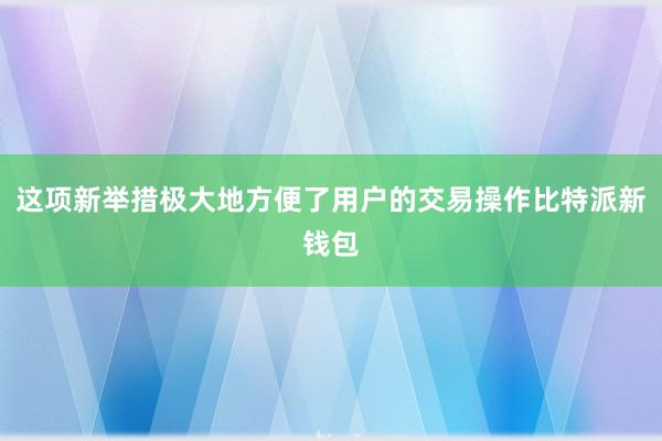 这项新举措极大地方便了用户的交易操作比特派新钱包