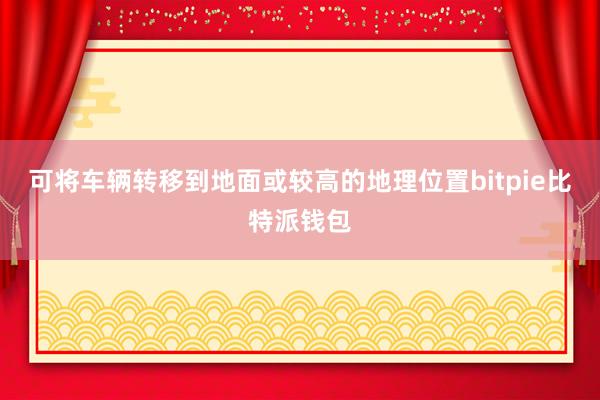 可将车辆转移到地面或较高的地理位置bitpie比特派钱包