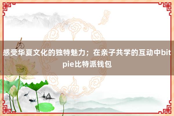 感受华夏文化的独特魅力；在亲子共学的互动中bitpie比特派钱包