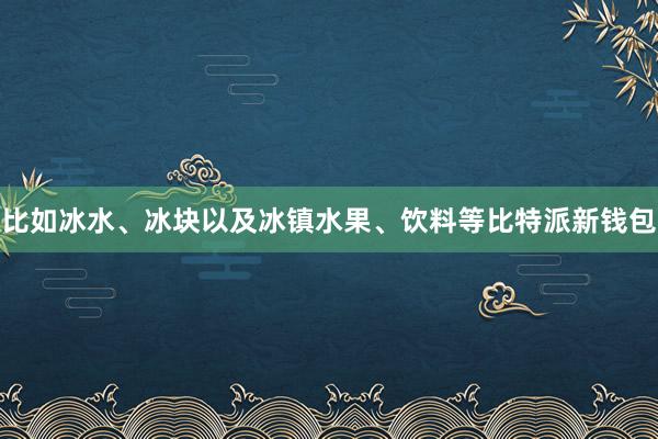 比如冰水、冰块以及冰镇水果、饮料等比特派新钱包