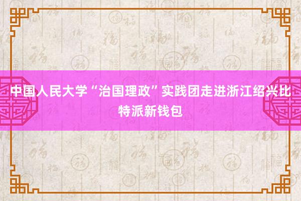 中国人民大学“治国理政”实践团走进浙江绍兴比特派新钱包