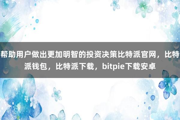 帮助用户做出更加明智的投资决策比特派官网，比特派钱包，比特派下载，bitpie下载安卓