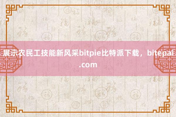 展示农民工技能新风采bitpie比特派下载，bitepai.com