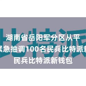 湖南省岳阳军分区从平江县紧急抽调100名民兵比特派新钱包